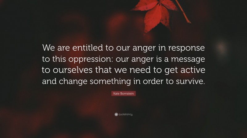 Kate Bornstein Quote: “We are entitled to our anger in response to this oppression: our anger is a message to ourselves that we need to get active and change something in order to survive.”