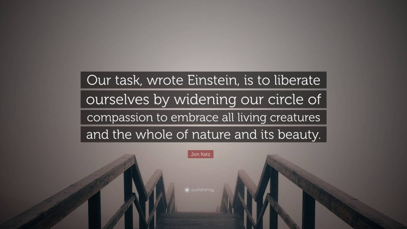 Jon Katz Quote: “Our task, wrote Einstein, is to liberate ourselves by widening our circle of compassion to embrace all living creatures and the whole of nature and its beauty.”
