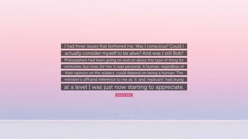 Dennis E. Taylor Quote: “I had three issues that bothered me. Was I conscious? Could I actually consider myself to be alive? And was I still Bob? Philosophers had been going on and on about this type of thing for centuries, but now, for me, it was personal. A human, regardless of their opinion on the subject, could depend on being a human. The minister’s offhand reference to me as ‘it’ and ‘replicant’ had stung at a level I was just now starting to appreciate.”