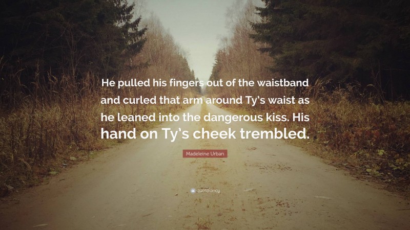 Madeleine Urban Quote: “He pulled his fingers out of the waistband and curled that arm around Ty’s waist as he leaned into the dangerous kiss. His hand on Ty’s cheek trembled.”