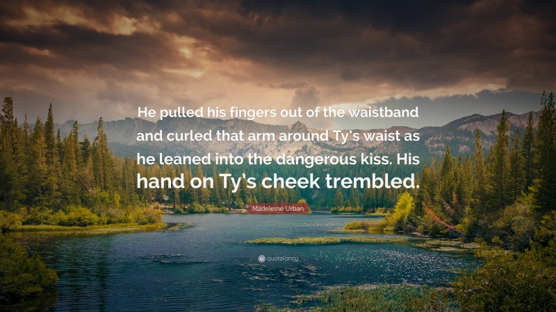 Madeleine Urban Quote: “He pulled his fingers out of the waistband and curled that arm around Ty’s waist as he leaned into the dangerous kiss. His hand on Ty’s cheek trembled.”