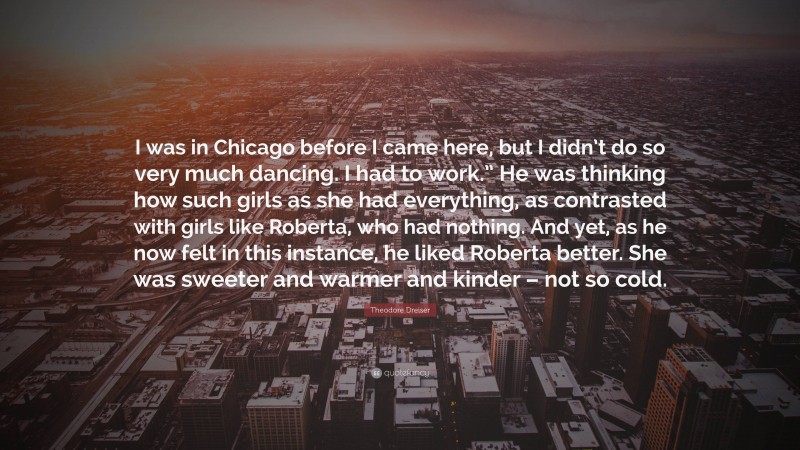 Theodore Dreiser Quote: “I was in Chicago before I came here, but I didn’t do so very much dancing. I had to work.” He was thinking how such girls as she had everything, as contrasted with girls like Roberta, who had nothing. And yet, as he now felt in this instance, he liked Roberta better. She was sweeter and warmer and kinder – not so cold.”