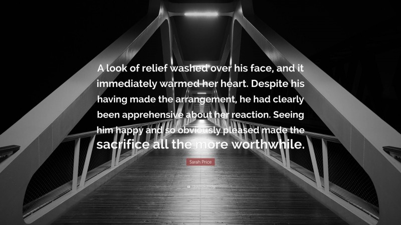 Sarah Price Quote: “A look of relief washed over his face, and it immediately warmed her heart. Despite his having made the arrangement, he had clearly been apprehensive about her reaction. Seeing him happy and so obviously pleased made the sacrifice all the more worthwhile.”