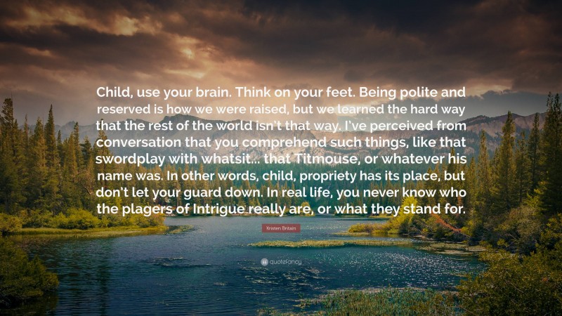 Kristen Britain Quote: “Child, use your brain. Think on your feet. Being polite and reserved is how we were raised, but we learned the hard way that the rest of the world isn’t that way. I’ve perceived from conversation that you comprehend such things, like that swordplay with whatsit... that Titmouse, or whatever his name was. In other words, child, propriety has its place, but don’t let your guard down. In real life, you never know who the plagers of Intrigue really are, or what they stand for.”