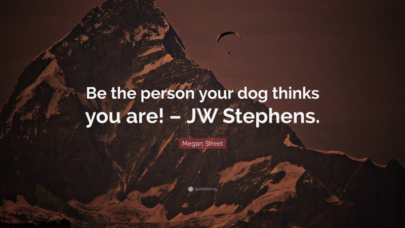 Megan Street Quote: “Be the person your dog thinks you are! – JW Stephens.”