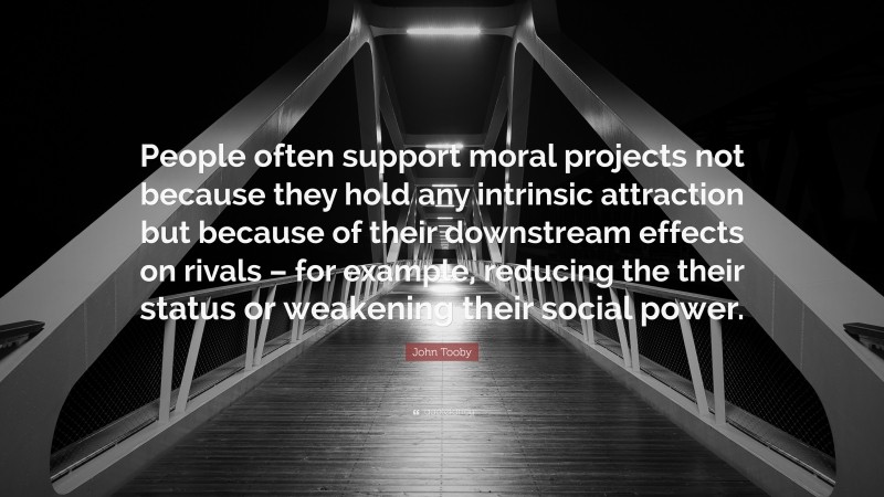 John Tooby Quote: “People often support moral projects not because they hold any intrinsic attraction but because of their downstream effects on rivals – for example, reducing the their status or weakening their social power.”