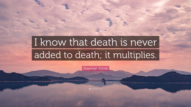 Sherman Alexie Quote: “I know that death is never added to death; it multiplies.”