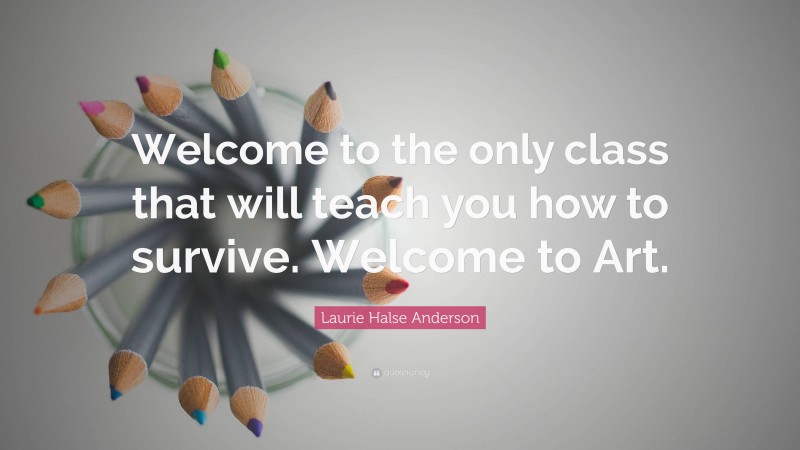 Laurie Halse Anderson Quote: “Welcome to the only class that will teach you how to survive. Welcome to Art.”