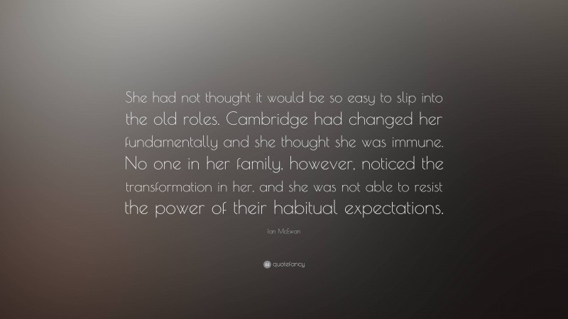 Ian McEwan Quote: “She had not thought it would be so easy to slip into the old roles. Cambridge had changed her fundamentally and she thought she was immune. No one in her family, however, noticed the transformation in her, and she was not able to resist the power of their habitual expectations.”