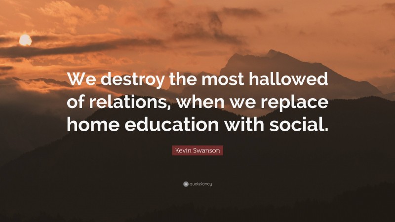 Kevin Swanson Quote: “We destroy the most hallowed of relations, when we replace home education with social.”