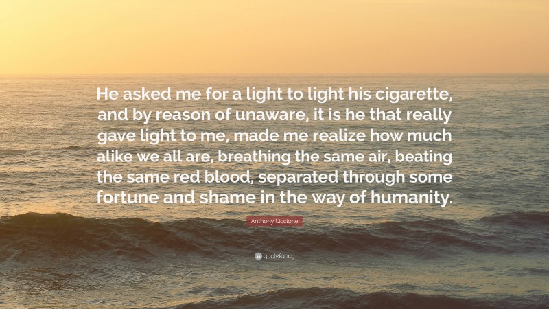 Anthony Liccione Quote: “He asked me for a light to light his cigarette, and by reason of unaware, it is he that really gave light to me, made me realize how much alike we all are, breathing the same air, beating the same red blood, separated through some fortune and shame in the way of humanity.”