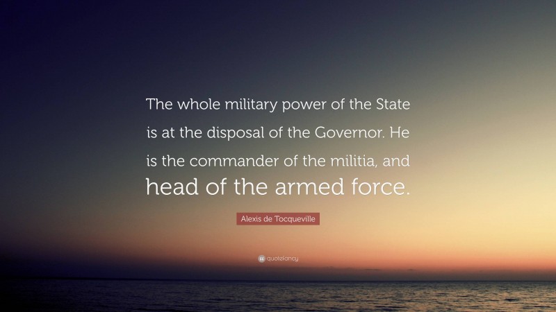 Alexis de Tocqueville Quote: “The whole military power of the State is at the disposal of the Governor. He is the commander of the militia, and head of the armed force.”