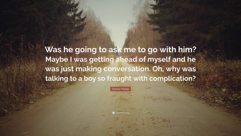 Donna Freitas Quote: “Was he going to ask me to go with him? Maybe I was getting ahead of myself and he was just making conversation. Oh, why was talking to a boy so fraught with complication?”
