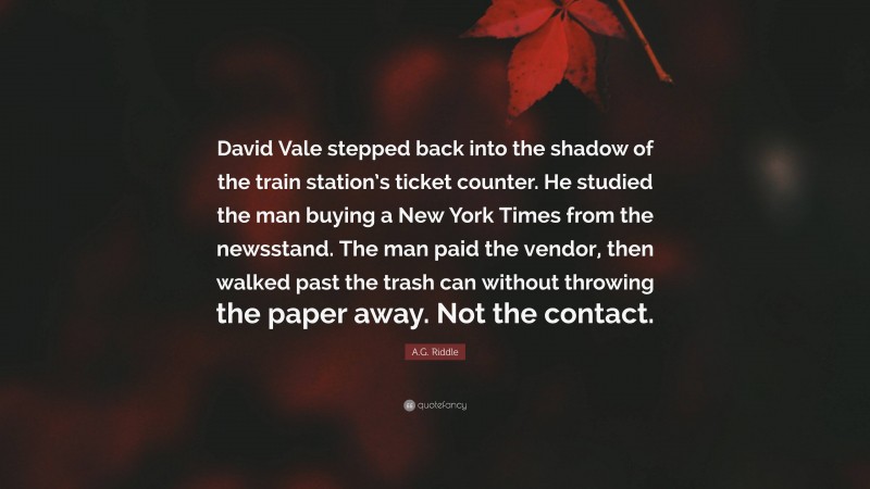 A.G. Riddle Quote: “David Vale stepped back into the shadow of the train station’s ticket counter. He studied the man buying a New York Times from the newsstand. The man paid the vendor, then walked past the trash can without throwing the paper away. Not the contact.”