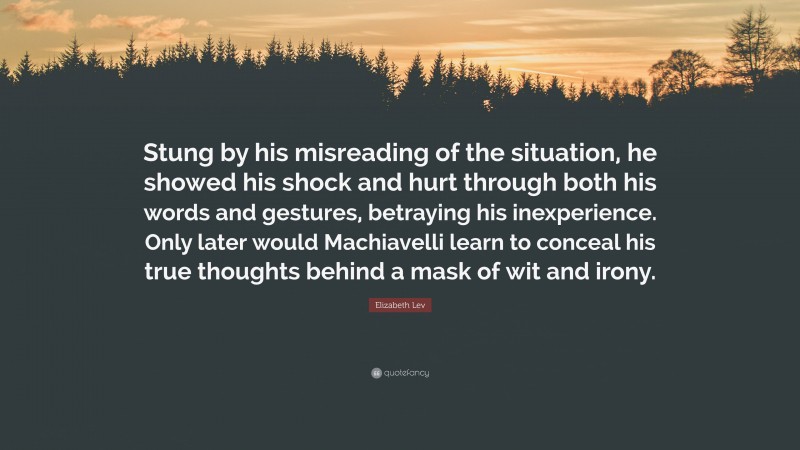 Elizabeth Lev Quote: “Stung by his misreading of the situation, he showed his shock and hurt through both his words and gestures, betraying his inexperience. Only later would Machiavelli learn to conceal his true thoughts behind a mask of wit and irony.”