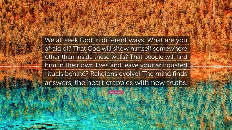 Dan Brown Quote: “We all seek God in different ways. What are you afraid of? That God will show himself somewhere other than inside these walls? That people will find him in their own lives and leave your antiquated rituals behind? Religions evolve! The mind finds answers, the heart grapples with new truths.”