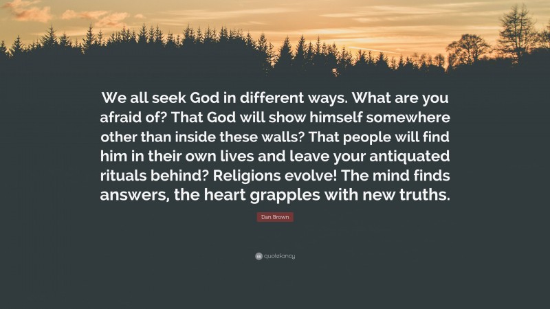 Dan Brown Quote: “We all seek God in different ways. What are you afraid of? That God will show himself somewhere other than inside these walls? That people will find him in their own lives and leave your antiquated rituals behind? Religions evolve! The mind finds answers, the heart grapples with new truths.”