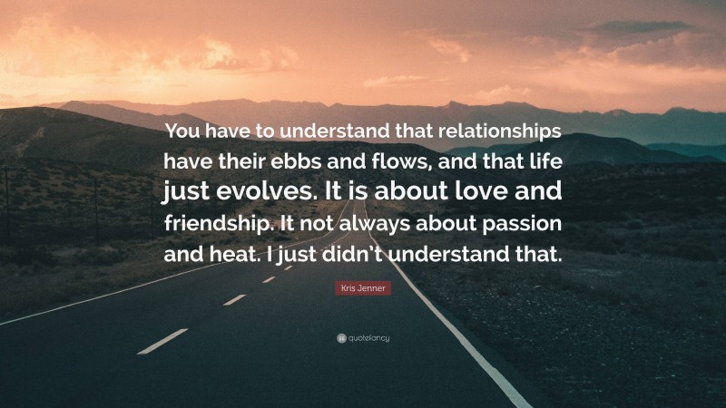 Kris Jenner Quote: “You have to understand that relationships have their ebbs and flows, and that life just evolves. It is about love and friendship. It not always about passion and heat. I just didn’t understand that.”