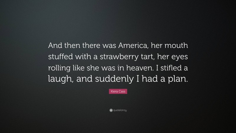 Kiera Cass Quote: “And then there was America, her mouth stuffed with a strawberry tart, her eyes rolling like she was in heaven. I stifled a laugh, and suddenly I had a plan.”