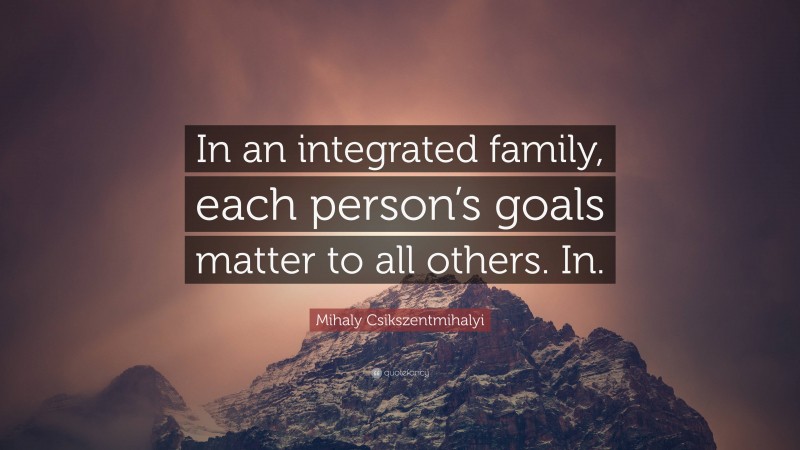 Mihaly Csikszentmihalyi Quote: “In an integrated family, each person’s goals matter to all others. In.”
