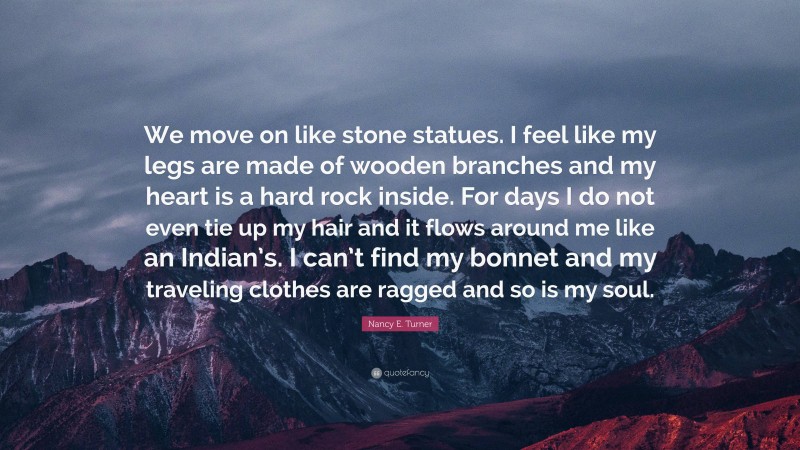 Nancy E. Turner Quote: “We move on like stone statues. I feel like my legs are made of wooden branches and my heart is a hard rock inside. For days I do not even tie up my hair and it flows around me like an Indian’s. I can’t find my bonnet and my traveling clothes are ragged and so is my soul.”