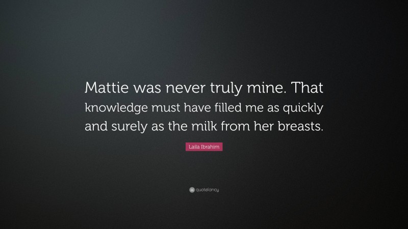Laila Ibrahim Quote: “Mattie was never truly mine. That knowledge must have filled me as quickly and surely as the milk from her breasts.”