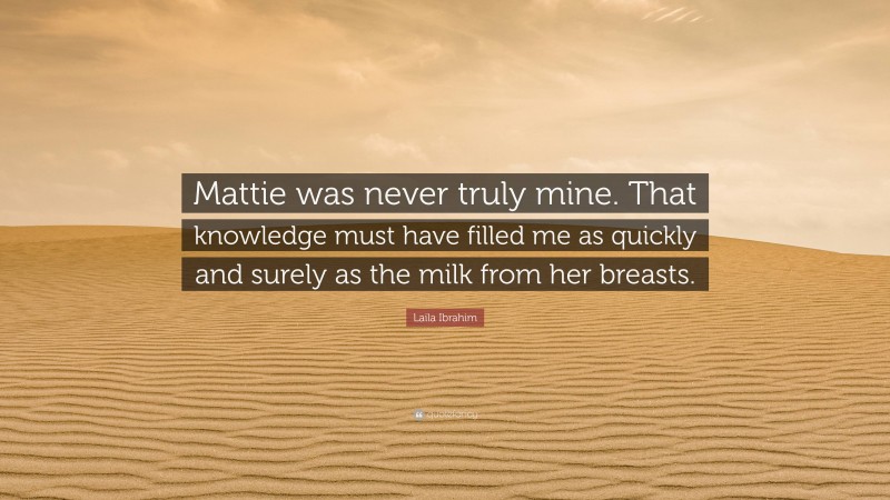 Laila Ibrahim Quote: “Mattie was never truly mine. That knowledge must have filled me as quickly and surely as the milk from her breasts.”