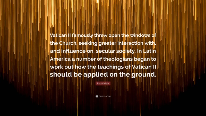 Paul Vallely Quote: “Vatican II famously threw open the windows of the Church, seeking greater interaction with, and influence on, secular society. In Latin America a number of theologians began to work out how the teachings of Vatican II should be applied on the ground.”