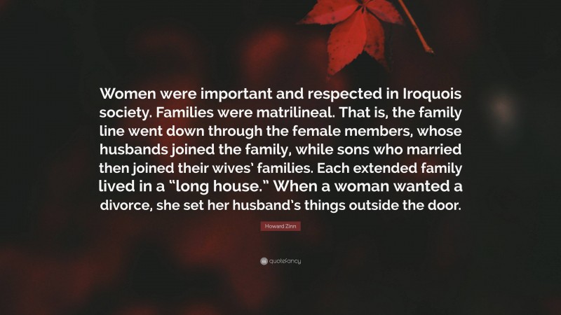 Howard Zinn Quote: “Women were important and respected in Iroquois society. Families were matrilineal. That is, the family line went down through the female members, whose husbands joined the family, while sons who married then joined their wives’ families. Each extended family lived in a “long house.” When a woman wanted a divorce, she set her husband’s things outside the door.”