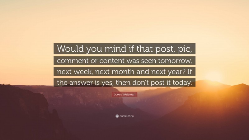 Loren Weisman Quote: “Would you mind if that post, pic, comment or content was seen tomorrow, next week, next month and next year? If the answer is yes, then don’t post it today.”