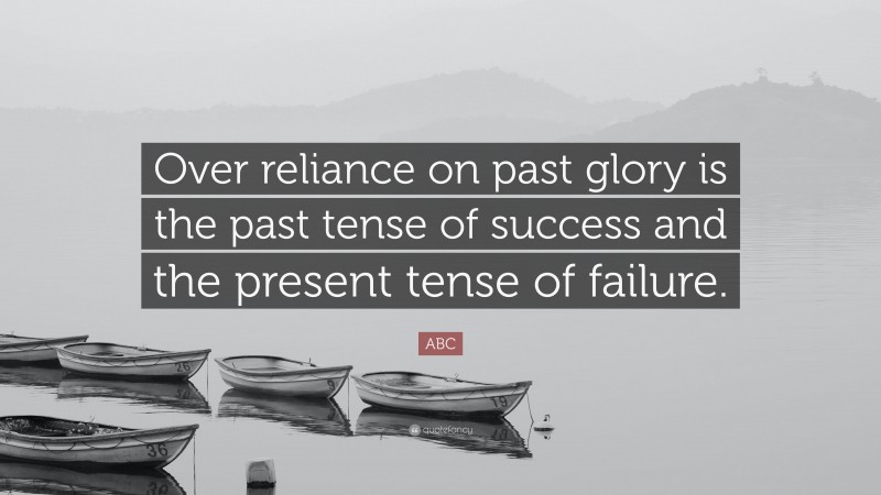 ABC Quote: “Over reliance on past glory is the past tense of success and the present tense of failure.”