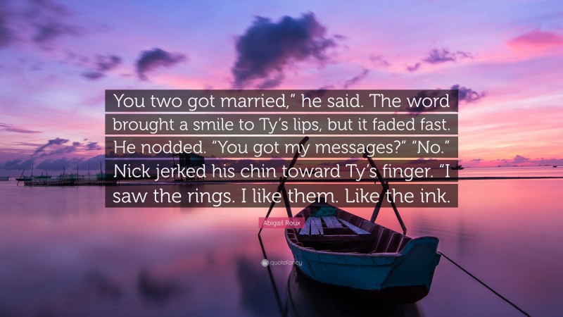 Abigail Roux Quote: “You two got married,” he said. The word brought a smile to Ty’s lips, but it faded fast. He nodded. “You got my messages?” “No.” Nick jerked his chin toward Ty’s finger. “I saw the rings. I like them. Like the ink.”
