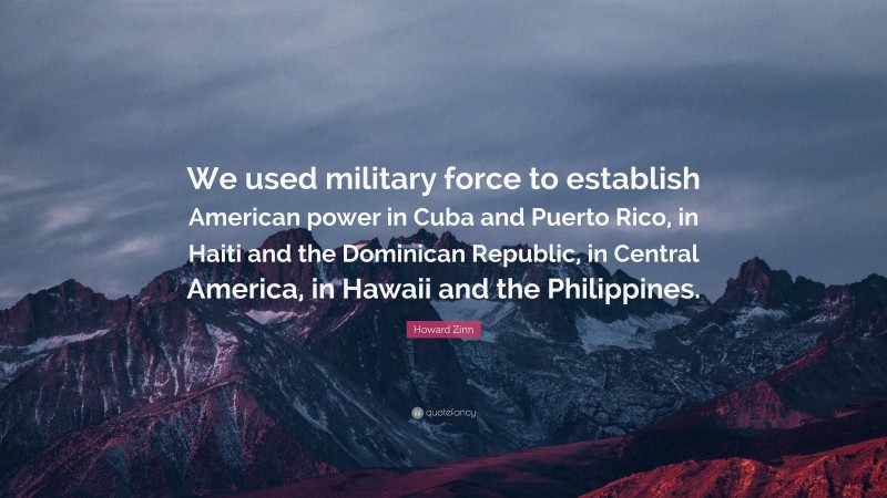 Howard Zinn Quote: “We used military force to establish American power in Cuba and Puerto Rico, in Haiti and the Dominican Republic, in Central America, in Hawaii and the Philippines.”