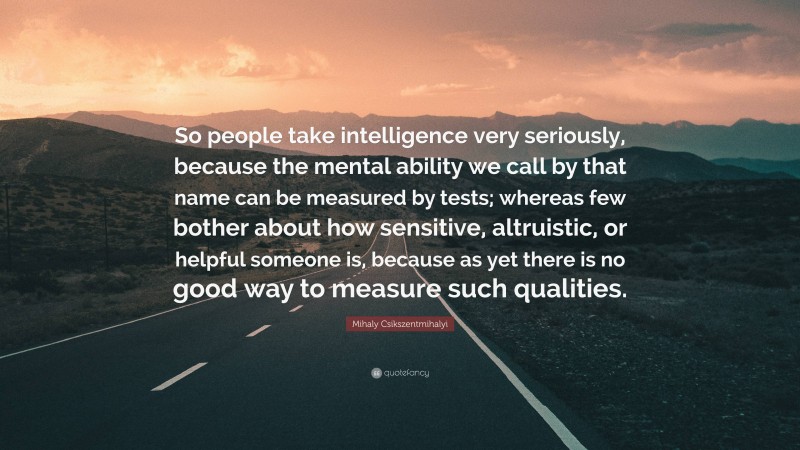 Mihaly Csikszentmihalyi Quote: “So people take intelligence very seriously, because the mental ability we call by that name can be measured by tests; whereas few bother about how sensitive, altruistic, or helpful someone is, because as yet there is no good way to measure such qualities.”