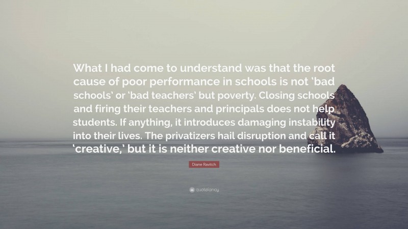Diane Ravitch Quote: “What I had come to understand was that the root cause of poor performance in schools is not ‘bad schools’ or ‘bad teachers’ but poverty. Closing schools and firing their teachers and principals does not help students. If anything, it introduces damaging instability into their lives. The privatizers hail disruption and call it ‘creative,’ but it is neither creative nor beneficial.”