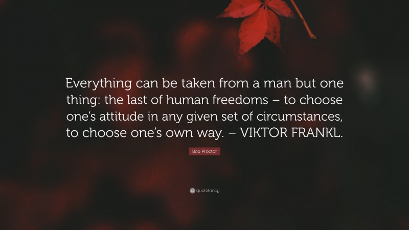 Bob Proctor Quote: “Everything can be taken from a man but one thing: the last of human freedoms – to choose one’s attitude in any given set of circumstances, to choose one’s own way. – VIKTOR FRANKL.”