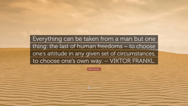 Bob Proctor Quote: “Everything can be taken from a man but one thing: the last of human freedoms – to choose one’s attitude in any given set of circumstances, to choose one’s own way. – VIKTOR FRANKL.”