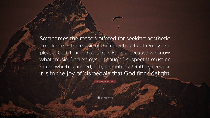 Nicholas Wolterstorff Quote: “Sometimes the reason offered for seeking aesthetic excellence in the music of the church is that thereby one pleases God. I think that is true. But not because we know what music God enjoys – though I suspect it must be music which is unified, rich, and intense! Rather, because it is in the joy of his people that God finds delight.”