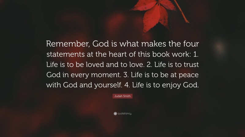 Judah Smith Quote: “Remember, God is what makes the four statements at the heart of this book work: 1. Life is to be loved and to love. 2. Life is to trust God in every moment. 3. Life is to be at peace with God and yourself. 4. Life is to enjoy God.”