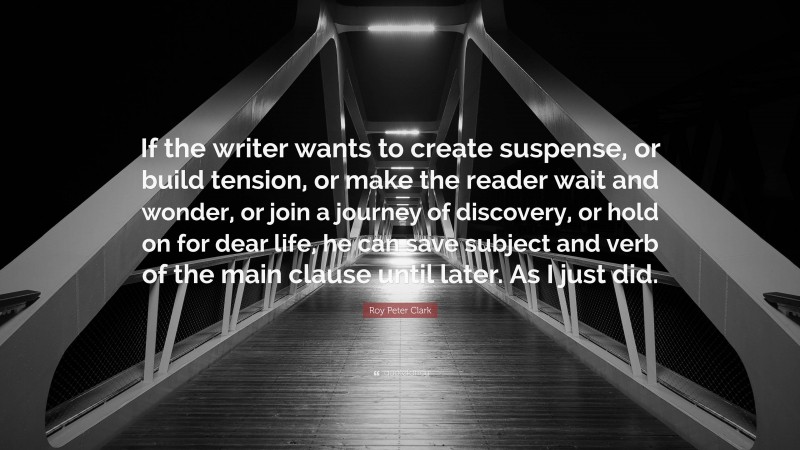 Roy Peter Clark Quote: “If the writer wants to create suspense, or build tension, or make the reader wait and wonder, or join a journey of discovery, or hold on for dear life, he can save subject and verb of the main clause until later. As I just did.”