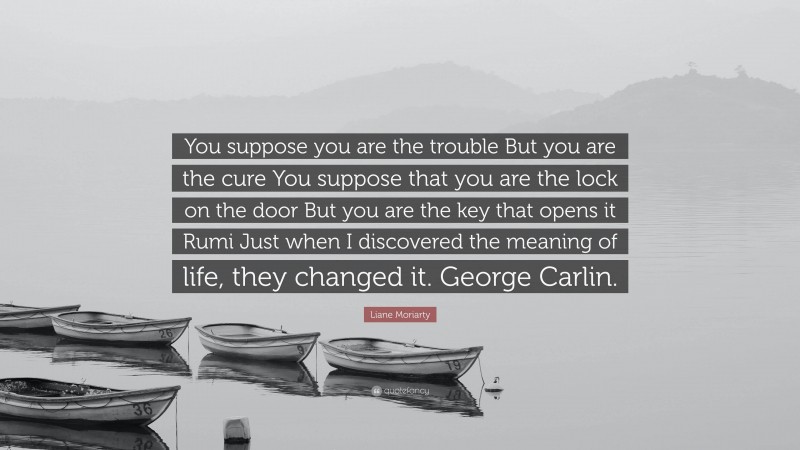 Liane Moriarty Quote: “You suppose you are the trouble But you are the cure You suppose that you are the lock on the door But you are the key that opens it Rumi Just when I discovered the meaning of life, they changed it. George Carlin.”