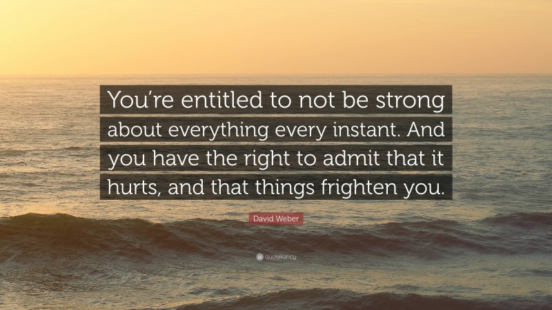 David Weber Quote: “You’re entitled to not be strong about everything every instant. And you have the right to admit that it hurts, and that things frighten you.”