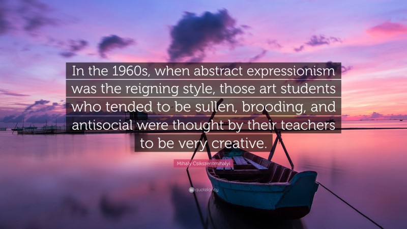 Mihaly Csikszentmihalyi Quote: “In the 1960s, when abstract expressionism was the reigning style, those art students who tended to be sullen, brooding, and antisocial were thought by their teachers to be very creative.”