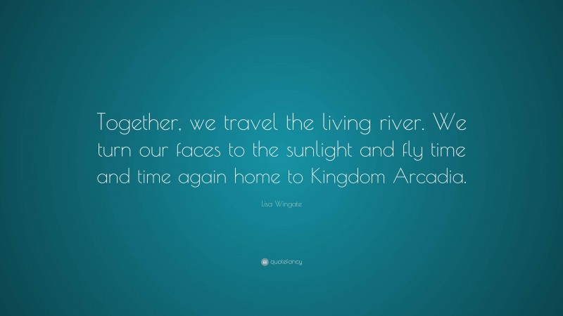 Lisa Wingate Quote: “Together, we travel the living river. We turn our faces to the sunlight and fly time and time again home to Kingdom Arcadia.”