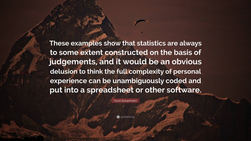 David Spiegelhalter Quote: “These examples show that statistics are always to some extent constructed on the basis of judgements, and it would be an obvious delusion to think the full complexity of personal experience can be unambiguously coded and put into a spreadsheet or other software.”