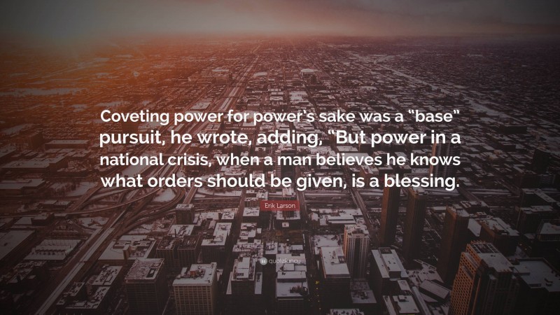Erik Larson Quote: “Coveting power for power’s sake was a “base” pursuit, he wrote, adding, “But power in a national crisis, when a man believes he knows what orders should be given, is a blessing.”