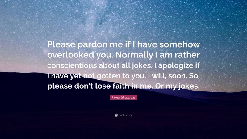 Fakeer Ishavardas Quote: “Please pardon me if I have somehow overlooked you. Normally I am rather conscientious about all jokes. I apologize if I have yet not gotten to you. I will, soon. So, please don’t lose faith in me. Or my jokes.”