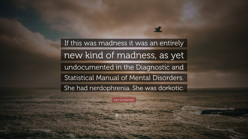 Lev Grossman Quote: “If this was madness it was an entirely new kind of madness, as yet undocumented in the Diagnostic and Statistical Manual of Mental Disorders. She had nerdophrenia. She was dorkotic.”