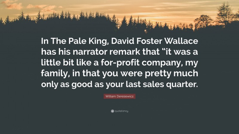 William Deresiewicz Quote: “In The Pale King, David Foster Wallace has his narrator remark that “it was a little bit like a for-profit company, my family, in that you were pretty much only as good as your last sales quarter.”