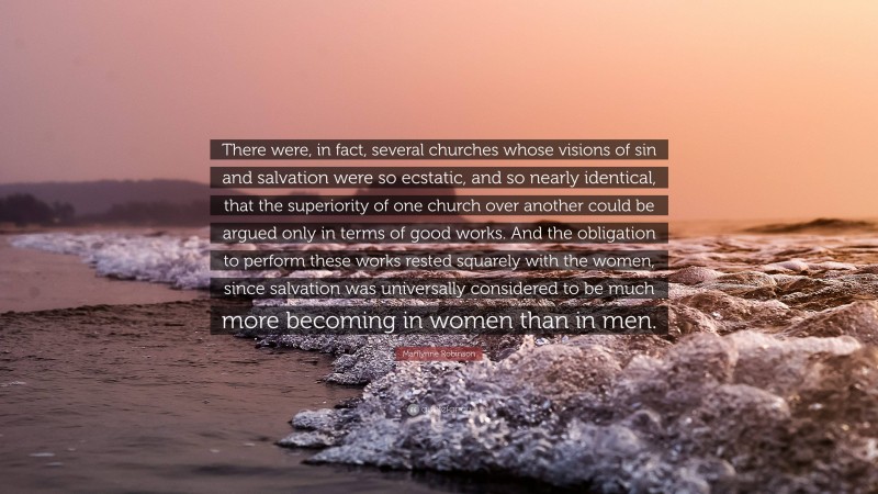 Marilynne Robinson Quote: “There were, in fact, several churches whose visions of sin and salvation were so ecstatic, and so nearly identical, that the superiority of one church over another could be argued only in terms of good works. And the obligation to perform these works rested squarely with the women, since salvation was universally considered to be much more becoming in women than in men.”